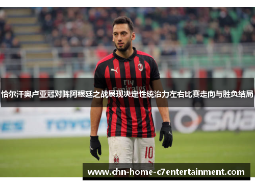 恰尔汗奥卢亚冠对阵阿根廷之战展现决定性统治力左右比赛走向与胜负结局