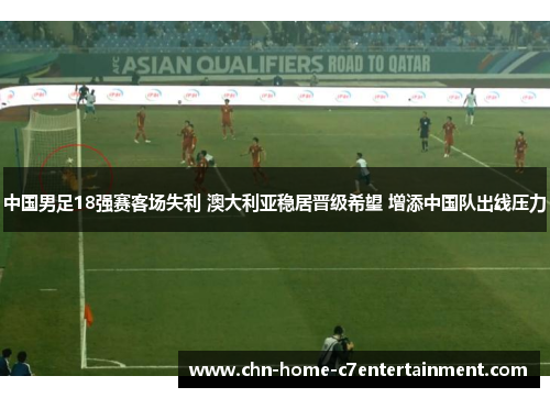 中国男足18强赛客场失利 澳大利亚稳居晋级希望 增添中国队出线压力 中国男足18强赛客场失利 澳大利亚稳居晋级希望 增添中国队出线压力