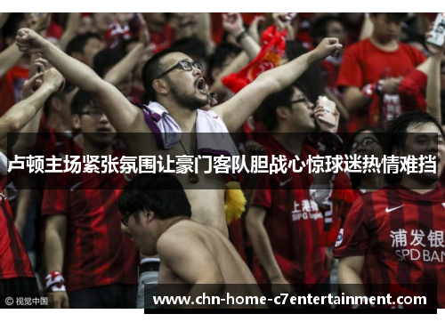 卢顿主场紧张氛围让豪门客队胆战心惊球迷热情难挡 卢顿主场紧张氛围让豪门客队胆战心惊球迷热情难挡