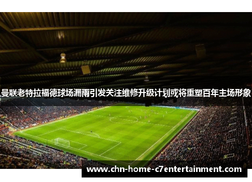 曼联老特拉福德球场漏雨引发关注维修升级计划或将重塑百年主场形象