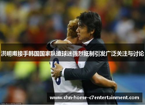 洪明甫接手韩国国家队遭球迷强烈抵制引发广泛关注与讨论