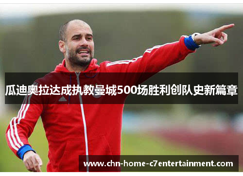 瓜迪奥拉达成执教曼城500场胜利创队史新篇章