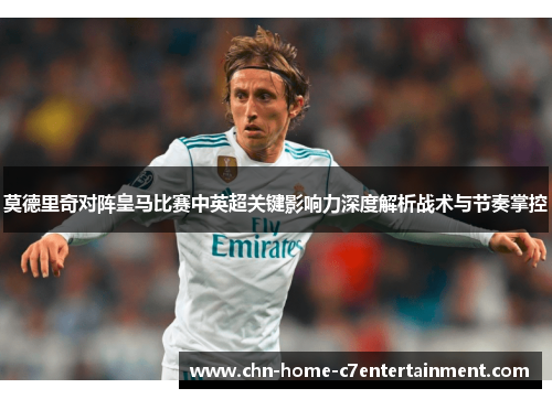 莫德里奇对阵皇马比赛中英超关键影响力深度解析战术与节奏掌控
